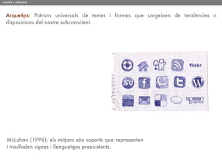 models i referents



  Arquetips: Patrons universals de temes i formes que sorgeixen de tendències o
  disposicions del nostre subconscient.




   McLuhan (1996): els mitjans són suports que representen
   i traslladen signes i llenguatges preexistents.
 