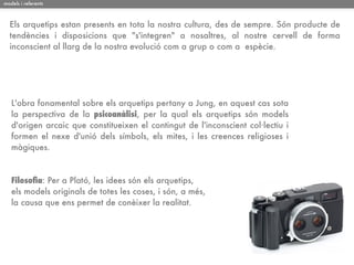 models i referents



  Els arquetips estan presents en tota la nostra cultura, des de sempre. Són producte de
  tendències i disposicions que "s'integren" a nosaltres, al nostre cervell de forma
  inconscient al llarg de la nostra evolució com a grup o com a espècie.




   L'obra fonamental sobre els arquetips pertany a Jung, en aquest cas sota
   la perspectiva de la psicoanàlisi, per la qual els arquetips són models
   d'origen arcaic que constitueixen el contingut de l'inconscient col·lectiu i
   formen el nexe d'unió dels símbols, els mites, i les creences religioses i
   màgiques.



   Filosoﬁa: Per a Plató, les idees són els arquetips,
   els models originals de totes les coses, i són, a més,
   la causa que ens permet de conèixer la realitat.
 