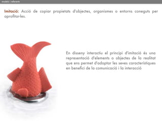 models i referents



  Imitació: Acció de copiar propietats d'objectes, organismes o entorns coneguts per
  aproﬁtar-les.




                                  En disseny interactiu el principi d'imitació és una
                                  representació d'elements o objectes de la realitat
                                  que ens permet d'adoptar les seves característiques
                                  en beneﬁci de la comunicació i la interacció
 