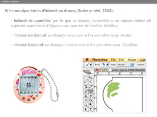 models i referents



   Hi ha tres tipus bàsics d'imitació en disseny (Butler et altri, 2005):

         · Imitació de superfície: per la que un disseny s'assembla a un objecte imitant els
         aspectes superﬁcials d'alguna cosa que ens és familiar. Desktop

         · Imitació conductual: un disseny actua com si fos una altra cosa. Avatar.

         · Imitació funcional: un disseny funciona com si fos una altra cosa. Scrollbar.
 