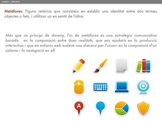 models i referents



  Metàfores: Figura retòrica que consisteix en establir una identitat entre dos termes,
  objectes o fets, i utilitzar un en sentit de l'altre.




   Més que un principi de disseny, l'ús de metàfores és una estratègia comunicativa
   basada en la comparació entre dues realitats, que ens ajudarà en la producció
   interactiva i que en entorns web esdevé una drecera per l'usuari en la comprensió d'un
   sistema i la navegació en ell.
 