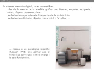 models i referents



   En sistemes interactius digitals, tot és una metàfora.
       · des de la creació de la interfície gràﬁca amb ﬁnestres, carpetes, escriptoris,
       botons, pàgines, papereres, virus...
       · en les funcions que imiten els dissenys visuals de les interfícies,
       · en les funcionalitats dels objectes com el ratolí o l'scrollbar, ...




              ... respon a un paradigma idiomàtic
              (Cooper, 1995) que permet que el
              llenguatge convergeixi amb la imatge i
              la seva funcionalitat.
 