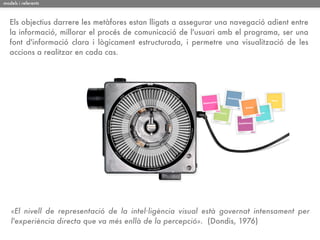 models i referents



   Els objectius darrere les metàfores estan lligats a assegurar una navegació adient entre
   la informació, millorar el procés de comunicació de l'usuari amb el programa, ser una
   font d'informació clara i lògicament estructurada, i permetre una visualització de les
   accions a realitzar en cada cas.




   «El nivell de representació de la intel·ligència visual està governat intensament per
   l'experiència directa que va més enllà de la percepció». (Dondis, 1976)
 