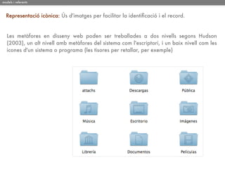 models i referents



  Representació icònica: Ús d'imatges per facilitar la identiﬁcació i el record.


   Les metàfores en disseny web poden ser treballades a dos nivells segons Hudson
   (2003), un alt nivell amb metàfores del sistema com l'escriptori, i un baix nivell com les
   icones d'un sistema o programa (les tisores per retallar, per exemple)
 