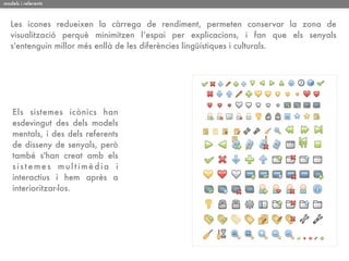 models i referents



   Les icones redueixen la càrrega de rendiment, permeten conservar la zona de
   visualització perquè minimitzen l’espai per explicacions, i fan que els senyals
   s'entenguin millor més enllà de les diferències lingüístiques i culturals.




    Els sistemes icònics han
    esdevingut des dels models
    mentals, i des dels referents
    de disseny de senyals, però
    també s'han creat amb els
    sistemes multimèdia i
    interactius i hem après a
    interioritzar-los.
 