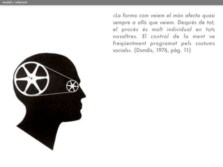 models i referents



                     «La forma com veiem el món afecta quasi
                     sempre a allò que veiem. Després de tot,
                     el procés és molt individual en tots
                     nosaltres. El control de la ment ve
                     freqüentment programat pels costums
                     socials». (Dondis, 1976, pàg. 11)
 