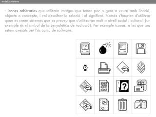 models i referents



   · Icones arbitraries que utilitzen imatges que tenen poc o gens a veure amb l'acció,
   objecte o concepte, i cal desxifrar la relació i el signiﬁcat. Només s'haurien d'utilitzar
   quan es creen sistemes que es preveu que s'utilitzaran molt a nivell social i cultural, (un
   exemple és el símbol de la senyalètica de radiació). Per exemple icones, a les que ara
   estem avesats per l'ús comú de software.
 