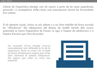 models i referents



   L'efecte de l'expectativa planteja com els usuaris a partir de les seves experiències
   personals i a conseqüència d'elles tenen unes presumpcions davant les funcionalitats
   d'un sistema.




   Si els elements visuals, icònics no són adients o si no s'han treballat de forma acurada
   les “affordances” (les adequacions del disseny als models mentals dels usuaris
   potencials) es trenca l'expectativa de l'usuari, ja sigui a l'espera de satisfaccions o a
   l'espera d'accions que s'han de produir.




           Un exemple d'una imatge icònica
           reiteradament mal utilitzada és la de la
           impressora. Quan un usuari veu un botó
           en forma d'impressora espera que al fer
           click s'activarà el sistema d'impressió.
           No espera que s'obri un arxiu nou
           preparat.
 
