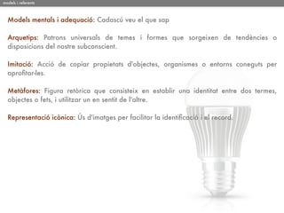 models i referents



  Models mentals i adequació: Cadascú veu el que sap

  Arquetips: Patrons universals de temes i formes que sorgeixen de tendències o
  disposicions del nostre subconscient.

  Imitació: Acció de copiar propietats d'objectes, organismes o entorns coneguts per
  aproﬁtar-les.

  Metàfores: Figura retòrica que consisteix en establir una identitat entre dos termes,
  objectes o fets, i utilitzar un en sentit de l'altre.

  Representació icònica: Ús d'imatges per facilitar la identiﬁcació i el record.
 