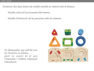 models i referents



   Existeixen dos tipus bàsics de models mentals en relació amb el disseny:

         · Models sobre el funcionament del sistema.

         · Models d'interacció de les persones amb els sistemes.




     Un dissenyador sap molt bé com
     és i funciona un sistema, ...
     però un usuar i és el q ue
     l’interpreta i l’utilitza mitjançant
     interactuant.
 