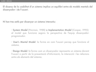 models i referents



   El disseny de la usabilitat d’un sistema implica un equilibri entre els models mentals del
   dissenyador i de l’usuari.




   Hi han tres estils per dissenyar un sistema interactiu:


                 · System Model (Norman, 1988) o Implementation Model (Cooper, 1995):
                 el model que funciona segons la perspectiva de l'equip dissenyador-
                 programador.

                 · User's Mental Model: la forma en com l'usuari percep que funciona el
                 sistema.

                 · Design Model: la forma com un dissenyador representa un sistema davant
                 l'usuari a partir de la presentació d'informació, la interacció i les relacions
                 entre els elements del sistema.
 