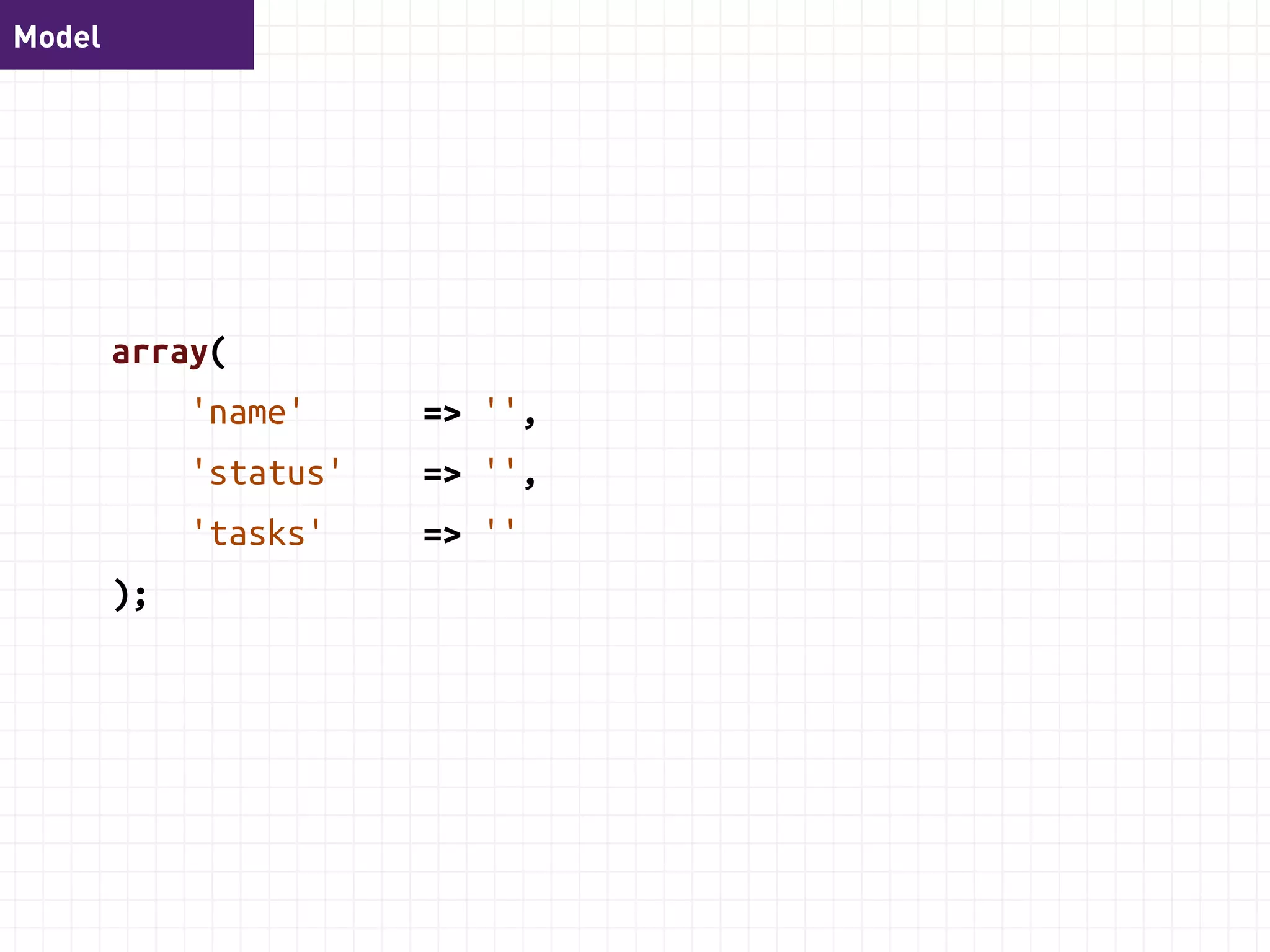 Model 
class TodoList { 
function setName($name); 
function getName(); 
function setStatus($status); 
function getStatus(); 
function addTask($task); 
function setTasks($tasks); 
function getTasks(); 
} 
 