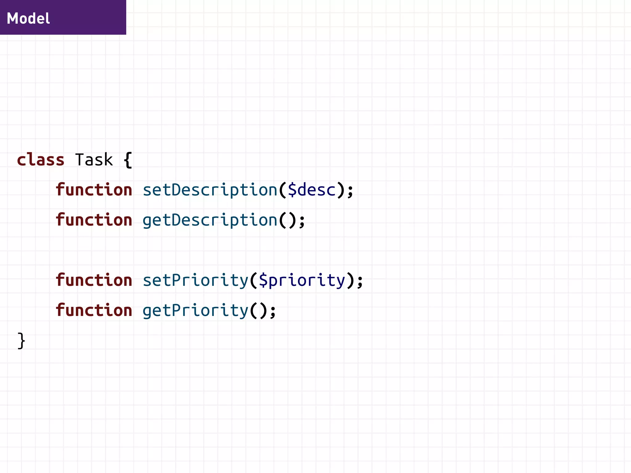Model 
class TodoList { 
function setName($name); 
function getName(); 
function setStatus($status); 
function getStatus(); 
function addTask($task); 
function setTasks($tasks); 
function getTasks(); 
} 
 
