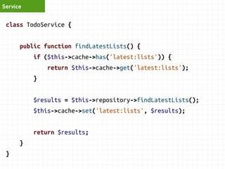 Service 
class TodoService { 
public function findLatestLists() { 
if ($this->cache->has('latest:lists')) { 
return $this->cache->get('latest:lists'); 
} 
$results = $this->repository->findLatestLists(); 
$this->cache->set('latest:lists', $results); 
return $results; 
} 
} 
 