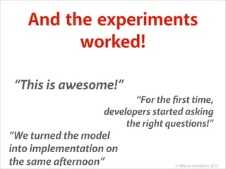 And the experiments
worked!
“This is awesome!”
“For the ﬁrst time,
developers started asking
the right questions!”

“We turned the model
into implementation on
the same afternoon”

© Alberto Brandolini 2013

 
