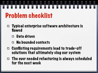 Problem checklist
Typical enterprise software architecture is
ﬂawed
Data driven
No bounded contexts

Conﬂicting requirements lead to trade-off
solutions that ultimately clog our system
The ever needed refactoring is always scheduled
for the next week

 