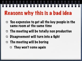 Reasons why this is a bad idea
Too expensive to get all the key people in the
same room at the same time
The meeting will be totally non productive
Disagreement will turn into a ﬁght
The meeting will be boring
They won’t come again

 