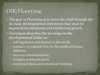  In Floortime, the parent engages the child at a level the
child currently enjoys, enters the child's activities, and
fol...
