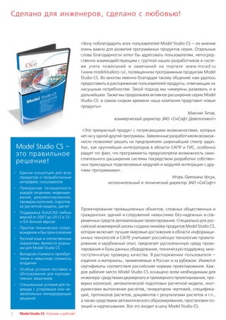 Сделано для инженеров, сделано с любовью!


                                               «Хочу поблагодарить всех пользователей Model Studio CS – их мнение
                                               очень важно для развития программных продуктов серии. Отдельные
                                               слова благодарности хотел бы адресовать пользователям, непосред
                                               ственно взаимодействующим с группой наших разработчиков в систе
                                               ме учета пожеланий и замечаний на портале www.mscad.ru
                                               (www.modelstudiocs.ru), посвященном программным продуктам Model
                                               Studio CS. Во многом именно благодаря такому общению нам удалось
                                               предоставить в распоряжение пользователей продукты, отвечающие их
                                               насущным потребностям. Такой подход мы намерены развивать и в
                                               дальнейшем. Также мы продолжаем активное расширение серии Model
                                               Studio CS: в самом скором времени наша компания представит новые
                                               продукты».
                                                                                                Максим Титов,
                                                               коммерческий директор ЗАО «СиСофт Девелопмент»

                                                «Это прекрасный продукт с потрясающими возможностями, которых
                                               нет ни у одной другой программы. Заявленные разработчиком возмож
                                               ности позволяют решать на предприятиях широчайший спектр задач.
        Model Studio CS –                      Нас, как крупнейших интеграторов в области САПР и ГИС, особенно
        это правильное                         радует тот факт, что программисты предусмотрели возможность само
                                               стоятельного расширения системы посредством разработки собствен
        решение!                               ных прикладных подключаемых модулей и модулей интеграции с дру
                                               гими программами».
    ·    Единая концепция для всех
         продуктов и проработанный                                                        Игорь Орельяна Урсуа,
         интерфейс пользователя                             исполнительный и технический директор ЗАО «СиСофт»
    ·    Прекрасная оснащенность
         каждой лицензии: моделиро
         вание, документирование,
         проверка коллизий, подготов
         ка расчетной модели, расчет
                                               Проектирование промышленных объектов, сложных общественных и
    ·    Поддержка AutoCAD любых
                                               гражданских зданий и сооружений немыслимо без надежных и сов
         версий от 2007 до 2012 в 32
         и 64 битной версии                    ременных средств автоматизации проектирования. Специально для рос
    ·    Простое техническое сопро             сийской инженерной школы создана линейка продуктов Model Studio CS,
         вождение и быстрое освоение           которая включает лучшие мировые достижения в области информаци
    ·    Русский язык и отечественные          онных технологий и САПР учитывает российскую технологию проекти
                                                                       ,
         нормативы являются родны              рования и зарубежный опыт, предлагает русскоязычную среду проек
         ми для Model Studio CS                тирования и базы данных оборудования, техническую поддержку, мно
    ·    Выгодная стоимость приобре            гоступенчатую проверку качества. В распоряжении пользователя –
         тения и невысокая стоимость
                                               изделия и материалы, применяемые в России и за рубежом. Имеются
         владения
                                               сертификаты соответствия российским нормам проектирования. Каж
    ·    Особые условия поставки и
         обслуживания для корпора              дое рабочее место Model Studio CS оснащено всем необходимым для
         тивных заказчиков                     инженера: средствами двумерного и трехмерного проектирования, про
    ·    Специальные условия для пе            верки коллизий, автоматической подготовки расчетной модели, инст
         рехода с устаревших или не            рументами выполнения расчетов, генератором чертежей, специфика
         желательных конкурирующих             ций, протоколов расчетов, документов с результатами расчетов и т.п.,
         решений
                                               а также средствами автоматического образмеривания, простановки по
                                               зиций и надписывания. Все это входит в цену Model Studio CS.
2        Model Studio CS Установи и работай!
 