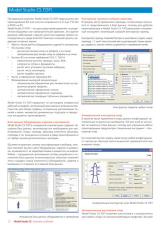 Model Studio CS ЛЭП
Программный комплекс Model Studio CS ЛЭП предназначен для        Конструктор гирлянд и наборов арматуры
проектирования ВЛ всех классов напряжения (от 0,4 до 750 кВ)     В проектах могут применяться гирлянды, состав которых отлича
и ВОЛС на ВЛ.                                                    ется от представленного в базе данных, поэтому для удобства
Model Studio CS ЛЭП – это одна среда проектирования, не разде    проектировщика в Model Studio CS ЛЭП реализован специаль
ленная модулями или промежуточными файлами. Это единое           ный инструмент, получивший название Конструктор гирлянд.
решение, работающее с единой целостной моделью проекта не
посредственно в среде AutoCAD. Комплекс позволяет решать сле     Конструктор гирлянд позволяет быстро и качественно создать новую
дующие основные задачи:                                          гирлянду – "с нуля" или на основе уже существующей. Новая гирлян
· Работа с базой данных оборудования, изделий и материалов.      да создается с учетом степени загрязнения и напряжения линии.
· Расстановка опор:
   °    ручная расстановка опор на профиле и на плане;
   °    автоматическая расстановка опор на профиле и на плане.
· Расчеты ВЛ на основе требований ПУЭ 7, ПУЭ 6:
   °    механические расчеты провода, троса, ВОК;
   °    нагрузки на опоры и фундаменты;
   °    расчет мест установки гасителей вибрации;
   °    расчет числа изоляторов;
   °    расчет вырубки просеки.
· Расчет и оформление переходов ВЛ.
· Формирование выходной документации:
   °    автоматическое оформление расстановки опор на про
        дольном разрезе профиля;
   °    автоматическое оформление планов;
   °    автоматическое оформление переходов;
   °    автоматическая генерация табличных документов.

Model Studio CS ЛЭП предлагает по настоящему комфортный
рабочий интерфейс, включающий максимально возможное про
                                                                                             Конструктор подвесок любых типов
странство для обзора графики, оптимальное расположение па
нелей и меню, множество динамических подсказок и прекрас
ные инструменты проектирования.                                  Универсальный конструктор опор
                                                                 В проектах могут применяться опоры разных конфигураций, из
База данных оборудования, изделий и материалов                   готовленные из различных материалов. Той или иной из них мо
Model Studio CS ЛЭП в стандартной комплектации содержит об       жет не оказаться в базе данных, поэтому для упрощения работы
ширную базу данных, включающую все необходимое для про           проектировщика предусмотрен специальный инструмент – Кон
ектирования: опоры, провода, арматуру, комплекты арматуры,       структор опор.
гирлянды и пр. База данных встроена в среду проектирования и
не требует вызова дополнительных программ.                       Он позволяет быстро создать новую опору любой конфигурации:
                                                                 от портала до обычной многосекционной промежуточной или
БД имеет встроенную систему классификаторов и выборок, кото      анкерной опоры.
рые помогают быстро найти оборудование, изделия и материа
лы, ознакомиться с их характеристиками и разместить на модели.
Гибкая, с продуманной эргономикой система разработки и по
полнения базы данных интеллектуальных объектов позволяет
легко создавать новые компоненты (оборудование, изделия и
материалы) и сохранять их в единой базе данных.




                                                                          Универсальный конструктор опор Model Studio CS ЛЭП


                                                                 Автоматическая расстановка опор
                                                                 Model Studio CS ЛЭП позволяет рассчитывать и автоматически
          Уникальная база данных оборудования и материалов       расставлять опоры по многокилометровым профилям. Высокое
20   Model Studio CS Установи и работай!
 