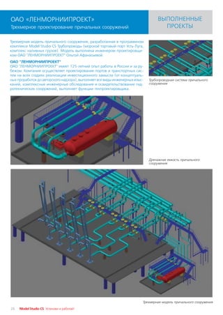 ОАО «ЛЕНМОРНИИПРОЕКТ»                                                               ВЫПОЛНЕННЫЕ
Трехмерное проектирование причальных сооружений                                       ПРОЕКТЫ

Трехмерная модель причального сооружения, разработанная в программном
комплексе Model Studio CS Трубопроводы (морской торговый порт Усть Луга,
комплекс наливных грузов). Модель выполнена инженером проектировщи
ком ОАО "ЛЕНМОРНИИПРОЕКТ" Ольгой Афанасьевой.
ОАО "ЛЕНМОРНИИПРОЕКТ"
ОАО "ЛЕНМОРНИИПРОЕКТ" имеет 125 летний опыт работы в России и за ру
бежом. Компания осуществляет проектирование портов и транспортных сис
тем на всех стадиях реализации инвестиционного замысла (от концептуаль
ных проработок до авторского надзора), выполняет все виды инженерных изыс      Трубопроводная система причального
каний, комплексные инженерные обследования и освидетельствование гид           сооружения
ротехнических сооружений, выполняет функции генпроектировщика.




                                                                               Дренажная емкость причального
                                                                               сооружения




                                                                            Трехмерная модель причального сооружения
26   Model Studio CS Установи и работай!
 