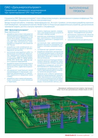 ОАО «Дальэнергосетьпроект»                                                                 ВЫПОЛНЕННЫЕ
Применение трехмерного моделирования                                                         ПРОЕКТЫ
при проектировании ОРУ подстанций

Специалисты ОАО "Дальэнергосетьпроект" стали победителями конкурса, организованного в рамках конференции "Раз
работки молодых специалистов в области электроэнергетики".
Авторы конкурсной работы, инженеры проектировщики А.Е. Ан и Д.А. Суняйкин, использовали разработку компании
CSoft Development, программный комплекс Model Studio CS Открытые распределительные устройства, для выполнения
трехмерной модели, расчета и выпуска чертежей и спецификаций.

ОАО "Дальэнергосетьпроект"
                                           •   проекты отдельных зданий, сооруже         тротехнических, строительных, бухгал
Виды деятельности:                             ний и распределительных устройств         терских, топографических расчетов;
•   разработка прогнозов и схем развития       тепловых электростанций;              •   капитальное строительство объектов
    электроэнергетики в Дальневосточном    •   комплексные инженерные изыскания          производственного и непроизвод
    регионе Российской Федерации, в том        для строительного проектирования          ственного назначения;
    числе ТЭК в целом, топливных балан         объектов энергетики и гражданского
    сов, структуры и размещения электро                                              •   внешнеэкономическая деятельность.
                                               назначения;
    станций, схем электрических сетей.
    Разработка разделов схем развития      •   составление карт районирования
    ЕЭС России;                                Дальнего Востока по гололедным, вет
                                               ровым и гололедно ветровым нагруз
•   разработка схем размещения уст             кам;
    ройств релейной защиты и противо
    аварийной автоматики;                  •   составление карт уровней изоляции;
•   выполнение внестадийных работ по       •   разработка нормативно методической
    организации эксплуатации энергосис         и типовой документации по вопросам
    тем, предприятий и районов электри         проектирования и строительства элек
    ческих сетей, средств общесистемно         тросетевых объектов, а также по сис
    го назначения (АСУ ТП, АСДУ, АСКУЭ,        темным вопросам;
    АРЧМ, АРН, АСОУ, ЛВС, средства свя     •   изучение опыта эксплуатации электро
    зи) и охранных мероприятий;                сетевых объектов, разработка новых
•   разработка проектной документации в        типовых решений и типовых проектов;
    области энергетических систем и элек   •   разработка и внедрение систем авто
    трических сетей, содействие ее реали       матизированного проектирования;
    зации;                                 •   копировально множительные и пере
•   обследование существующих линий            плетно картонажные работы по выпус
    электропередачи и подстанций с раз         ку проектной документации;
    работкой рекомендаций по повыше        •   оказание услуг в области автоматизи
    нию надежности и продлению срока           рованного проектирования с примене
    службы;                                    нием персональных компьютеров, в
•   разработка схем и проектной докумен        том числе по операционным системам,
    тации инженерных сетей поселений           по изготовлению графической инфор
    и территорий;                              мации, по выполнению сметных, элек



                                                                           Трехмерная информационная модель подстанции
                                                                         220/110/35 кВ, выполненная в Model Studio CS ОРУ




                                                                                     Model Studio CS Установи и работай!   27
 