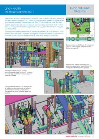 ОАО «НИАП»                                                                       ВЫПОЛНЕННЫЕ
Монтаж двух агрегатов УКЛ 7                                                        ПРОЕКТЫ

Трехмерная модель, выполненная специалистами Новомосковского института
азотной промышленности (ОАО "НИАП") при разработке проекта модернизации
и реконструкции ОАО "Невинномысский Азот" (Ставропольский край, Россия).
Модель реализована в рамках проекта монтажа двух агрегатов УКЛ 7 (Венг
рия) на месте демонтируемых агрегатов типа 1/3,5 ата в корпусе 552 отделе
ния 1 цеха №6.
Приведенные иллюстрации демонстрируют возможность качественного улуч
шения проектов путем проверки эргономики и моделирования различных по
ложений операторов на проектируемой производственной площадке.




                                                                            Возможности Model Studio CS позволяют
                                                                            сделать стандартную документацию
                                                                            более наглядной




                                                                            Визуальный осмотр инженерного
                                                                            решения средствами Model Studio CS
                                                                            совершенствует качество проекта

Трехмерная виртуальная модель,
выполненная в Model Studio CS, позволя
ет инженеру комплексно решать задачи
проектирования




Обеспечивая возможность своевремен
но обнаружить коллизии и проверить
эргономику инженерных решений,
трехмерная модель улучшает качество
проекта




                                                                            Model Studio CS Установи и работай!   29
 