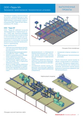 ООО «Терра М»                                                                       ВЫПОЛНЕННЫЕ
Трехмерное проектирование технологических установок                                   ПРОЕКТЫ

Трехмерные модели технологических
установок, разработанные в про
граммном комплексе Model Studio CS
Трубопроводы инженерами проекти
ровщиками ООО "Терра М" Д.А. Мень
шиковым и Р.А. Бойко.

ООО "Терра М"
ООО "Терра М" работает на рынке
землеустройства и геодезических ус
луг с 2000 года. Компания обладает
всеми необходимыми человеческими
и техническими ресурсами для вы
полнения различных задач по земле
устройству и инженерных изысканий
для различных отраслей промышлен
ности и строительства.
Виды деятельности:
· комплексные инженерные изыска
                                                                                          Площадка блока манифольда
   ния для различных отраслей про
   мышленности;
· инженерные изыскания для проект    ·   формирование и утверждение            ·   построение опорных межевых се
   ных работ М 1:500 1:10000;            землеустроительных дел, описа             тей;
· проекты размежевания и объеди          ние границ земельных участков         ·   проектирование технологических
   нения земельных участков;             для регистрации в кадастровой             установок.
· изготовление межевого плана;           палате;
· геодезическая съемка целых дач     ·   подготовка проектов границ зе         После получения заказа выезд на
   ных массивов, ГСК и отдельных         мельных участков для утвержде         объект осуществляется в минималь
   земельных участков;                   ния и предоставления в собствен       ные сроки. Материалы предоставля
· вынос в натуру границ земельных        ность;                                ются на бумажном или электронном
   участков по имеющимся коорди      ·   составление планов границ зе
                                                                               носителе, распечатка планов границ
   натам (восстановление на местно       мельных участков для судебных
   сти границ объекта землеустрой        органов с подготовкой заключения      возможна в различных форматах (до
   ства);                                специалиста;                          А0 включительно).



                                                      Нефтегазовый сепаратор




Площадка насосной перегонки нефти

                                                                               Model Studio CS Установи и работай!   31
 