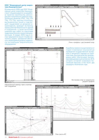 ООО "Инженерный центр энерге
тики Башкортостана"
Основанное в 2008 году ООО "Инже
нерный центр энергетики Башкорто
стана" специализируется на разработ
ке проектов строительства, реконст
рукции и капитального ремонта энер
гетических объектов (ГРЭС, ТЭЦ, ПГУ
ТЭЦ, ГТУ ТЭЦ, крупных котельных,
высоковольтных линий и подстан
ций), осуществляет их авторское со
провождение, проводит экспертизу
промышленной безопасности зданий
и сооружений, а также выполняет
широкий круг работ по подготовке
градостроительной и проектной доку
ментации. В январе 2009 года в со
став предприятия вошла Служба ме
таллов и сварки, призванная обеспе
чить необходимый уровень надежно
сти эксплуатации энергетического                               План и профиль с расстановкой опор
оборудования.

                                                            Разработка проекта осуществляется от
                                                            стадии инженерных изысканий до
                                                            проведения государственной экспер
                                                            тизы и авторского надзора за строи
                                                            тельством. Высокое качество произво
                                                            димых работ обеспечивает высоко
                                                            квалифицированный коллектив, 85%
                                                            которого составляет инженерно тех
                                                            нический персонал, в том числе два
                                                            кандидата технических наук.




                                                                  Расстановка опор на продольном
                                                                                 разрезе профиля

Оформленный переход через инженер
ные сооружения




                                           План трассы ВЛ

34   Model Studio CS Установи и работай!
 