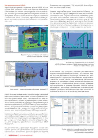 Виртуальная модель CADLib                                         базе данных под управлением СУБД Microsoft SQL Server обеспе
Комплексные виртуальные трехмерные модели CADLib Модель           чило синергетический эффект.
и Архив могут отображать любые типы объектов: архитектурно
строительные конструкции, технологическое, электротехничес        Хранение модели в базе данных осуществляется пообъектно – до
кое, санитарно техническое и другое оборудование, системы тру     сих пор подобный способ поддерживали лишь немногие доро
бопроводов, кабельное хозяйство и иные объекты, относящиеся       гостоящие системы. Пообъектный доступ к информации позво
к любым типам систем (технология, водоснабжение, водоотве         ляет путем простого выбора получить все сведения об объекте
дение, вентиляция, отопление, газоснабжение, электроснабже        (наименование, марка, производитель, материал, вес и т.д.). Для
ние и т.п.).                                                      получения информации достаточно щелкнуть на объекте моде
                                                                  ли и просмотреть свойства. Кроме того, пообъектное хранение
                                                                  позволяет загружать и показывать модель не только целиком, но
                                                                  и в сокращенном варианте – исходя из заданных критериев.




                       Фрагмент цеха магистральной насосной
                              продуктотранспортной системы



                                                                                       Возможность отображения части модели
                                                                         в CADLib Модель и Архив. Представлены только системы
                                                                                                  отопления и вентиляции цеха


                                                                  Использование СУБД Microsoft SQL Server как средства хранения
                                                                  информации предоставляет пользователю CADLib Модель и Ар
                                                                  хив еще один инструмент – виртуальную спецификацию. Инст
                                                                  рументы работы с виртуальной спецификацией, входящие в со
                                                                  став CADLib Модель и Архив, обеспечивают беспрецедентные
                                                                  возможности: пользователь системы может в любой момент опе
                                                                  ративно и легко (одним щелчком мыши) получить ограничен
                                                                  ную спецификацию по заданным критериям. Широкие возмож
                                                                  ности работы с виртуальной спецификацией позволяют аккуму
        Подстанция с подключением к воздушным линиям ЛЭП          лировать, сортировать и обрабатывать массивы данных как по
                                                                  отдельной части проекта, так и по всему объекту в целом.

CADLib Модель и Архив включает все необходимое для удобной
навигации по модели: реализованы режимы обзора окружаю
щего виртуального мира, полета в виртуальном пространстве,
осмотра выбранного объекта, а также удобные функции ограни
чения просматриваемых частей модели. Визуализационные и
навигационные возможности CADLib Модель и Архив разрабаты
вались с использованием передовых технологий, задействован
ных при разработке игр, – разумеется, с учетом особенностей при
менения таких технологий для больших САПРовских моделей.

Способность обрабатывать огромные объемы данных обеспечи
вается особыми сверхпродуктивными алгоритмами, которые осу
ществляют динамическую порционную загрузку модели из базы
данных и динамическую обработку объектов за пределами сце
ны. Эти алгоритмы разработаны специалистами CSoft
Development.

Возможности системы превосходят стандартные возможности
вьюеров для больших САПР моделей: объединение технологии                           Режим работы со спецификацией виртуальной
                                                                                         модели позволяет оперативно получать
визуализации с технологиями хранения виртуальной модели в                                           необходимую информацию
4    Model Studio CS Установи и работай!
 