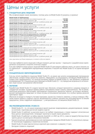 Цены и услуги
1. СТАНДАРТНАЯ ЦЕНА ЛИЦЕНЗИЙ
   Мы не финансируем чужие экономики, поэтому цены на Model Studio CS разумны и скромны!
   Model Studio CS Трубопроводы
   Рекомендованная цена локальной или сетевой лицензии, руб. .............................................. 120 000
   Рекомендованная цена годовой подписки, руб. ....................................................................... 30 000
   Рекомендованная цена обучения группы до 8 чел. в учебном центре, руб. ......................... Звоните!
   Model Studio CS Кабельное хозяйство
   Рекомендованная цена локальной или сетевой лицензии, руб. ............................................... 80 000
   Рекомендованная цена годовой подписки, руб. ....................................................................... 20 000
   Рекомендованная цена обучения группы до 8 чел. в учебном центре, руб. ......................... Звоните!
   Model Studio CS Компоновщик щитов
   Рекомендованная цена локальной или сетевой лицензии, руб. ........................................... Звоните!
   Рекомендованная цена годовой подписки, руб. ................................................................... Звоните!
   Рекомендованная цена обучения группы до 8 чел. в учебном центре, руб. ......................... Звоните!
   Model Studio CS Открытые распределительные устройства
   Рекомендованная цена локальной или сетевой лицензии, руб. ............................................. 120 000
   Рекомендованная цена годовой подписки, руб. ....................................................................... 30 000
   Рекомендованная цена обучения группы до 8 чел. в учебном центре, руб. ............................. 48 000
   Model Studio CS Молниезащита
   Рекомендованная цена локальной или сетевой лицензии, руб. ............................................... 80 000
   Рекомендованная цена годовой подписки, руб. ....................................................................... 20 000
   Рекомендованная цена обучения группы до 8 чел. в учебном центре, руб. ............................. 24 000
   Model Studio CS ЛЭП
   Рекомендованная цена локальной или сетевой лицензии, руб. ............................................. 120 000
   Рекомендованная цена годовой подписки, руб. ....................................................................... 30 000
   Рекомендованная цена обучения группы до 8 чел. в учебном центре, руб. ............................. 48 000
   CADLib Модель и Архив
   Рекомендованная цена локальной или сетевой лицензии, руб. ............................................... 35 000
   Рекомендованная цена годовой подписки, руб. ....................................................................... 10 000
   Рекомендованная цена обучения группы до 8 чел. в учебном центре, руб. ......................... Звоните!

   Цены представлены для общей информации и не являются публичной офертой.


  Если вам требуется много лицензий и общая стоимость для вас высока – подпишите с разработчиком корпо
  ративное соглашение и получите отличные скидки!
  Если вам требуется много разных лицензий Model Studio CS для каждого рабочего места, не нужно покупать их
  по отдельности – приобретайте корпоративную лицензию и получите все Model Studio CS по одной выгодной
  цене!
2. ПООЩРИТЕЛЬНОЕ СВЕРХПРЕДЛОЖЕНИЕ
  Если вы хотите приобрести лицензии Model Studio CS, но ранее уже купили конкурирующее программное
  обеспечение, которое теперь желали бы заменить, обращайтесь за спецскидкой к поставщику Model Studio CS.
  Скидка столь привлекательна, что зачастую выгоднее перейти на Model Studio CS, чем обновлять устаревшее
  конкурирующее ПО. Специальная цена перехода на Model Studio CS – это прекрасная возможность использо
  вать наше лучшее программное обеспечение!
3. ОБУЧЕНИЕ
   Разработчики Model Studio CS создали простой курс обучения, который прилагается к каждому продукту в
   стандартной поставке: основные приемы работы пользователь может освоить самостоятельно. Тем не менее,
   наилучшие результаты обеспечивает прохождение специальных тренингов (курсов), на которых авторизо
   ванный преподаватель представит не только основы использования программ, но и особые приемы решения
   прикладных задач.
   Обучение не входит в стоимость поставки программ, однако его стоимость невелика, а польза очевидна. Обу
   чение можно пройти в учебных классах авторизованных учебных центров или непосредственно на вашем
   предприятии. Более подробная информация – у авторизованных поставщиков Model Studio CS.


   МЫ РЕКОМЕНДУЕМ MODEL STUDIO CS
   · Model Studio CS – то, что нужно инженеру в одной лицензии: моделирование, документирование, провер
     ка коллизий, подготовка расчетной модели и расчет.
   · Model Studio CS работает на русском языке и не требует локализации, а также содержит отечественные
     базы данных производителей, генерирует принятые в нашей стране документы.
   · Model Studio CS работает на любых версиях AutoCAD, от 2007 до 2012, и вам не придется бессмысленно
     тратить деньги на ежегодное обновление AutoCAD.
   · Единая концепция, реализованная во всех программных продуктах Model Studio CS, значительно упроща
     ет техническую поддержку в проектном институте.
   · Model Studio CS имеет фантастически короткий срок освоения: в среднем 2 3 дня.
   · Выгодная стоимость лицензии!


                                                                                                                   Model Studio CS Установи и работай!   43
 