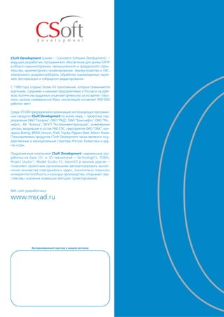 CSoft Development (ранее – Consistent Software Development) –
ведущий разработчик программного обеспечения для рынка САПР
в области машиностроения, промышленного и гражданского строи
тельства, архитектурного проектирования, землеустройства и ГИС,
электронного документооборота, обработки сканированных черте
жей, векторизации и гибридного редактирования.

С 1989 года создано более 60 приложений, которые применяются
крупными, средними и малыми предприятиями в России и за рубе
жом. Количество выданных лицензий превысило за это время 1 мил
лион, размер коммерческой базы инсталляций составляет 400 000
рабочих мест.

Среди 35 000 предприятий и организаций, использующих программ
ные продукты CSoft Development по всему миру, – проектные под
разделения ОАО "Газпром", ОАО "РЖД", ОАО "Транснефть", ОАО "Рос
нефть", АК "Алроса", ФГУП "Ростехинвентаризация", инженерные
центры, входившие в состав РАО ЕЭС, предприятия ОАО "ОАК", кон
церны Boeing, BMW, Verizon, Shell, Toyota, Nippon Steel, Alstom Power.
Пользователями продуктов CSoft Development также являются госу
дарственные и муниципальные структуры России, Казахстана и дру
гих стран.

Предложенные компанией CSoft Development современные раз
работки на базе 2D и 3D технологий – TechnologiCS, TDMS,
Project Studio CS, Model Studio CS, GeoniCS и многие другие –
позволяют проектным организациям автоматизировать выпол
нение множества повседневных задач, значительно повысить
конкурентоспособность и культуру производства, открывают пер
спективы освоения новейших методик проектирования.


Веб сайт разработчика

www.mscad.ru




              Авторизованный партнер в вашем регионе:
 
