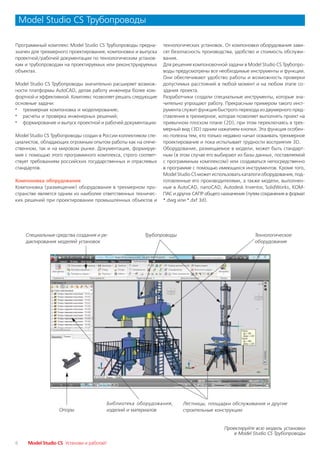 Model Studio CS Трубопроводы

Программный комплекс Model Studio CS Трубопроводы предна       технологических установок. От компоновки оборудования зави
значен для трехмерного проектирования, компоновки и выпуска    сят безопасность производства, удобство и стоимость обслужи
проектной/рабочей документации по технологическим установ      вания.
кам и трубопроводам на проектируемых или реконструируемых      Для решения компоновочной задачи в Model Studio CS Трубопро
объектах.                                                      воды предусмотрены все необходимые инструменты и функции.
                                                               Они обеспечивают удобство работы и возможность проверки
Model Studio CS Трубопроводы значительно расширяет возмож      допустимых расстояний в любой момент и на любом этапе со
ности платформы AutoCAD, делая работу инженера более ком       здания проекта.
фортной и эффективной. Комплекс позволяет решать следующие     Разработчики создали специальные инструменты, которые зна
основные задачи:                                               чительно упрощают работу. Прекрасным примером такого инст
· трехмерная компоновка и моделирование;                       румента служит функция быстрого перехода из двумерного пред
· расчеты и проверка инженерных решений;                       ставления в трехмерное, которая позволяет выполнять проект на
· формирование и выпуск проектной и рабочей документации.      привычном плоском плане (2D), при этом переключаясь в трех
                                                               мерный вид (3D) одним нажатием кнопки. Эта функция особен
Model Studio CS Трубопроводы создан в России коллективом спе   но полезна тем, кто только недавно начал осваивать трехмерное
циалистов, обладающих огромным опытом работы как на отече      проектирование и пока испытывает трудности восприятия 3D.
ственном, так и на мировом рынке. Документация, формируе       Оборудование, размещаемое в модели, может быть стандарт
мая с помощью этого программного комплекса, строго соответ     ным (в этом случае его выбирают из базы данных, поставляемой
ствует требованиям российских государственных и отраслевых     с программным комплексом) или создаваться непосредственно
стандартов.                                                    в программе с помощью имеющихся инструментов. Кроме того,
                                                               Model Studio CS может использовать каталоги оборудования, под
Компоновка оборудования                                        готовленные его производителями, а также модели, выполнен
Компоновка (размещение) оборудования в трехмерном про          ные в AutoCAD, nanoCAD, Autodesk Inventor, SolidWorks, КОМ
странстве является одним из наиболее ответственных техничес    ПАС и других САПР общего назначения (путем сохранения в формат
ких решений при проектировании промышленных объектов и         *.dwg или *.dxf 3d).




     Специальные средства создания и ре                Трубопроводы                                    Технологическое
     дактирования моделей установок                                                                    оборудование




                                          Библиотека оборудования,     Лестницы, площадки обслуживания и другие
                   Опоры                  изделий и материалов         строительные конструкции


                                                                                         Проектируйте всю модель установки
                                                                                             в Model Studio CS Трубопроводы

6     Model Studio CS Установи и работай!
 