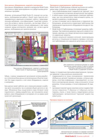 База данных оборудования, изделий и материалов                  Трехмерное моделирование трубопроводов
База данных оборудования, изделий и материалов Model Studio     Model Studio CS Трубопроводы позволяет выполнять все необхо
CS встроена в среду проектирования и не требует вызова допол    димые виды операций по трассировке трубопроводов:
нительных программ.                                             · трасса трубопроводов может создаваться как "вручную", так и
                                                                   с использованием алгоритмов автоматической трассировки;
Инженер, использующий Model Studio CS, получает все инстру      · в любой момент можно редактировать геометрию трубопро
менты, необходимые для работы с базой: поиск (простой или с        вода, при этом автоматически пересчитываются длины, из
предварительно заданными условиями), работа с предопреде           меняются диаметры и конфигурация;
ленными выборками, классификаторами. Существует возмож          · система отслеживает места подключения и соединения тру
ность без вставки в чертеж посмотреть, как выглядит объект, и      бопроводов, автоматически корректируя трубопровод при
(тоже без вставки) получить полную информацию о нем: марку,        перемещении подключенного оборудования или другого тру
название завода изготовителя, материал, вес, состав и другие       бопровода;
данные, необходимые для принятия решения.                       · Model Studio CS Трубопроводы отслеживает диаметры трубо
                                                                   провода. При изменении диаметра отдельного элемента (на
                                                                   пример, арматуры или отвода) автоматически корректируют
                                                                   ся соединенные элементы;
                                                                · помимо визуальной проверки коллизий, проектировщику
                                                                   доступны и специальные инструменты проверки схлестыва
                                                                   ния трубопроводов или нарушения допустимых расстояний.




                                                                                  Для изменения положения деталей на трубе
                                                                                   достаточно указать деталь и ввести нужную
            База данных оборудования, изделий и материалов                               величину в динамическом размере –
               Model Studio CS Трубопроводы встроена в среду                              Model Studio CS доделает остальное
                                            проектирования
                                                                Наряду со стандартными функциями редактирования, програм
                                                                ма предлагает и ряд уникальных возможностей:
Гибкая, с хорошо продуманной эргономикой система разработ       · поддерживается не только эскизирование с применением
ки и пополнения базы данных интеллектуальных объектов позво        обобщенных деталей (примерные размеры, условные диа
ляет без труда сохранять в ней новое оборудование, изделия         метры, отсутствие информации о производителе), но и ра
и материалы.                                                       бота в конструкторском режиме, когда используются точные
                                                                   диаметры, точные размеры и точная информация об изде
База данных может работать как в локальном режиме на рабо          лиях;
чем месте пользователя, так и в режиме общего доступа на сер    · программа позволяет одним нажатием кнопки создавать бай
вере. Обновление базы осуществляется через Интернет путем          пасные соединения, П образные и Z образные участки,
подключения к серверу разработчика, где пользователь может         подъемы, опуски, а также строить и редактировать уклоны
выбрать новое оборудование и скопировать его на сервер своей       трубопроводов с автоматической "подгонкой" модели под
проектной организации.                                             новый уклон.

                                                                Проверка модели на коллизии




                   Все обновления и пополнения базы данных
               доступны для загрузки через Интернет с сервера                  Автоматическая проверка на предмет коллизий
                                                разработчика                  позволяет устранить возможные ошибки проекта
                                                                                     Model Studio CS Установи и работай!   7
 
