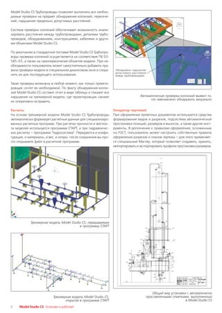 Model Studio CS Трубопроводы позволяет выполнять все необхо
димые проверки на предмет обнаружения коллизий, пересече
ний, нарушения предельно допустимых расстояний.

Система проверки коллизий обеспечивает возможность анали
зировать расстояния между трубопроводами, деталями трубо
проводов, оборудованием, конструкциями, кабелями и други
ми объектами Model Studio CS.

По умолчанию в стандартной поставке Model Studio CS Трубопро
воды проверка коллизий осуществляется на соответствие ПБ 03
585 03, а также на самопересечения объектов модели. При не
обходимости пользователь может самостоятельно добавить пра
вила проверки модели в специальном диалоговом окне и сохра         Обнаружено нарушение
                                                                   допустимого расстояния
нить их для последующего использования.                            между трубопроводами


Такая проверка возможна в любой момент, как только проекти
ровщик сочтет ее необходимой. По факту обнаружения колли
зий Model Studio CS составит отчет в виде таблицы и покажет все
нарушения на трехмерной модели, где проектировщик сможет                            Автоматическая проверка коллизий выявит то,
                                                                                          что невозможно обнаружить визуально
их оперативно исправить.

Расчеты                                                           Генератор чертежей
На основе трехмерной модели Model Studio CS Трубопроводы          При оформлении проектных документов используются средства
автоматически формирует расчетные данные для специализиро         формирования видов и разрезов, подсистема автоматической
ванных расчетных программ. При расчетах прочности и жесткос       простановки позиций, размеров и выносок, а также другие инст
ти моделей используется программа СТАРТ, а при гидравличес        рументы. В дополнение к правилам оформления, основанным
ких расчетах – программа "Гидросистема". Передаются и конфи       на ГОСТ, пользователь может настроить собственные правила
гурация, и материалы, и вес, и опоры: после сохранения вы про     оформления разрезов и планов чертежа – для этого применяет
сто открываете файл в расчетной программе.                        ся специальный Мастер, который позволяет создавать, хранить,
                                                                  импортировать и экспортировать профили простановки размеров.




            Трехмерная модель Model Studio CS, передаваемая
                                         в программу СТАРТ




                                                                                            Общий вид установки с автоматически
                           Трехмерная модель Model Studio CS,                           проставленными отметками, выполненный
                                  открытая в программе СТАРТ                                                   в Model Studio CS
8    Model Studio CS Установи и работай!
 