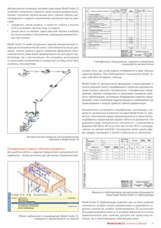 Автоматическая генерация чертежей средствами Model Studio CS
позволяет значительно сократить сроки выпуска документации.
Процесс получения чертежа весьма прост, понятен любому про
ектировщику и сводится к выполнению нескольких простых дей
ствий:
· определить линию разреза, а также его глубину и высоту,
   то есть установить границы вида на модели;
· указать место на чертеже, задать масштаб чертежа и выбрать
   из списка размеры и обозначения, подлежащие автоматичес
   кой простановке.

Model Studio CS имеет встроенные средства автоматической ге
нерации аксонометрической схемы с простановкой выносок, раз
меров, отметок уровня и других элементов оформления. Аксо
нометрическая схема может формироваться как для одного тру
бопровода, так и для нескольких. Все настройки, выполненные
по умолчанию и включенные в стандартную поставку, могут быть             Спецификация оборудования, изделий и материалов
изменены пользователем.                                                                       генерируется автоматически

                                                               логовое окно, где состав модели отображается в виде таблицы
                                                               заданной формы. При необходимости пользователь может за
                                                               дать собственный вариант таблицы.

                                                               Model Studio CS автоматически формирует и подготавливает к
                                                               печати широкий спектр спецификаций и табличных документов,
                                                               среди которых заказная спецификация, спецификация обору
                                                               дования, изделий и материалов по отраслевым стандартам, ведо
                                                               мость трубопроводов, экспликация оборудования (перечень обору
                                                               дования), отчеты о коллизиях и другие документы, необходимые при
                                                               проектировании и выпуске проектно сметной документации.

                                                               Автоматически составляются спецификации, экспликации и ве
                                                               домости, включенные в комплект поставки Model Studio CS. Кро
                                                               ме того, пользователю предоставлена возможность самостоятель
                                                               но добавлять и редактировать формы табличных документов. Эти
                                                               документы будут автоматически заполняться с сохранением в
                                                               форматах MS Word, MS Excel, Rich Text Format (RTF) и непосред
                                                               ственно на чертеже AutoCAD. Пользователь может менять фор
                                                               му, порядок сортировки и прочие особенности их заполнения.
                Автоматическая генерация аксонометрических
                                  чертежей в Model Studio CS


Спецификации и другие табличные документы
Для удобства работы с моделью предусмотрен виртуальный спе
цификатор – всегда доступное для просмотра специальное диа




                                                                       Ведомость трубопроводов автоматически формируется
                                                                                   средствами Model Studio CS Трубопроводы


                                                               Model Studio CS Трубопроводы позволяет уже на этапе освоения
                                                               значительно ускорить выпуск документации и существенно со
                                                               кратить количество ошибок проектирования. Он располагает
                                                               большими возможностями и в то же время предлагается по очень
         Объект, выбранный в спецификаторе Model Studio CS,    привлекательной цене: комплекс доступен как проектному ин
                      немедленно подсвечивается на чертеже     ституту, так и проектировщику, работающему дома.

                                                                                     Model Studio CS Установи и работай!     9
 