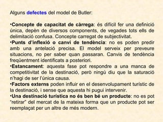 Alguns defectes del model de Butler:
•Concepte de capacitat de càrrega: és difícil fer una definició
única, depèn de diversos components, de vegades tots ells de
delimitació confusa. Concepte carregat de subjectivitat.
•Punts d’inflexió o canvi de tendència: no es poden predir
amb una antelació precisa. El model serveix per preveure
situacions, no per saber quan passaran. Canvis de tendència
freqüentment identificats a posteriori.
•Estancament: aquesta fase pot respondre a una manca de
competitivitat de la destinació, però ningú diu que la saturació
n’hagi de ser l’única causa.
•Factors externs poden influir en el desenvolupament turístic de
la destinació, i sense que aquesta hi pugui intervenir.
•Una destinació turística no és ben bé un producte: no es pot
“retirar” del mercat de la mateixa forma que un producte pot ser
reemplaçat per un altre de més modern.

 