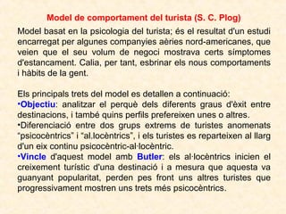 Model de comportament del turista (S. C. Plog)
Model basat en la psicologia del turista; és el resultat d'un estudi
encarregat per algunes companyies aèries nord-americanes, que
veien que el seu volum de negoci mostrava certs símptomes
d'estancament. Calia, per tant, esbrinar els nous comportaments
i hàbits de la gent.
Els principals trets del model es detallen a continuació:
•Objectiu: analitzar el perquè dels diferents graus d'èxit entre
destinacions, i també quins perfils prefereixen unes o altres.
•Diferenciació entre dos grups extrems de turistes anomenats
“psicocèntrics” i “al.locèntrics”, i els turistes es reparteixen al llarg
d'un eix continu psicocèntric-al·locèntric.
•Vincle d'aquest model amb Butler: els al·locèntrics inicien el
creixement turístic d'una destinació i a mesura que aquesta va
guanyant popularitat, perden pes front uns altres turistes que
progressivament mostren uns trets més psicocèntrics.

 