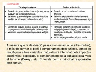 (continuació)

A mesura que la destinació passa d’un estadi a un altre (Butler),
a més de canviar el perfil i comportament dels turistes, també es
modifiquen altres variables: naturalesa i intensitat dels impactes
econòmics i espacials, el comportament de la població local vers
el turisme (Doxey), etc. El turista com a principal responsable
dels canvis.

 