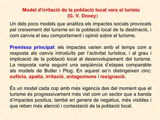 Model d’irritació de la població local vers el turista
(G. V. Doxey)
Un dels pocs models que analitza els impactes socials provocats
pel creixement del turisme en la població local de la destinació, i
com canvia el seu comportament i opinió sobre el turisme.
Premissa principal: els impactes varien amb el temps com a
resposta als canvis introduïts per l’activitat turística, i al grau i
implicació de la població local al desenvolupament del turisme.
La resposta varia seguint una seqüència d’etapes comparable
als models de Butler i Plog. En aquest se’n distingeixen cinc:
eufòria, apatia, irritació, antagonisme i resignació.
És un model cada cop amb més vigència des del moment que el
turisme és progressivament més vist com un sector que a banda
d’impactes positius, també en genera de negatius, més visibles i
que reben més atenció i contestació de la població local.

 
