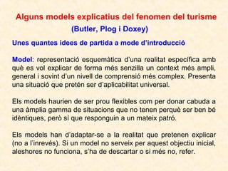 Alguns models explicatius del fenomen del turisme
(Butler, Plog i Doxey)
Unes quantes idees de partida a mode d’introducció
Model: representació esquemàtica d’una realitat específica amb
què es vol explicar de forma més senzilla un context més ampli,
general i sovint d’un nivell de comprensió més complex. Presenta
una situació que pretén ser d’aplicabilitat universal.
Els models haurien de ser prou flexibles com per donar cabuda a
una àmplia gamma de situacions que no tenen perquè ser ben bé
idèntiques, però sí que responguin a un mateix patró.
Els models han d’adaptar-se a la realitat que pretenen explicar
(no a l’inrevés). Si un model no serveix per aquest objectiu inicial,
aleshores no funciona, s’ha de descartar o si més no, refer.

 