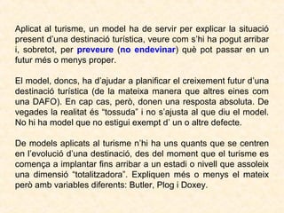 Aplicat al turisme, un model ha de servir per explicar la situació
present d’una destinació turística, veure com s’hi ha pogut arribar
i, sobretot, per preveure (no endevinar) què pot passar en un
futur més o menys proper.
El model, doncs, ha d’ajudar a planificar el creixement futur d’una
destinació turística (de la mateixa manera que altres eines com
una DAFO). En cap cas, però, donen una resposta absoluta. De
vegades la realitat és “tossuda” i no s’ajusta al que diu el model.
No hi ha model que no estigui exempt d’ un o altre defecte.
De models aplicats al turisme n’hi ha uns quants que se centren
en l’evolució d’una destinació, des del moment que el turisme es
comença a implantar fins arribar a un estadi o nivell que assoleix
una dimensió “totalitzadora”. Expliquen més o menys el mateix
però amb variables diferents: Butler, Plog i Doxey.

 