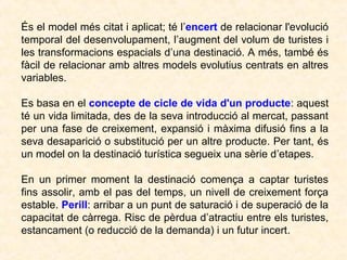 És el model més citat i aplicat; té l’encert de relacionar l'evolució
temporal del desenvolupament, l’augment del volum de turistes i
les transformacions espacials d’una destinació. A més, també és
fàcil de relacionar amb altres models evolutius centrats en altres
variables.
Es basa en el concepte de cicle de vida d'un producte: aquest
té un vida limitada, des de la seva introducció al mercat, passant
per una fase de creixement, expansió i màxima difusió fins a la
seva desaparició o substitució per un altre producte. Per tant, és
un model on la destinació turística segueix una sèrie d’etapes.
En un primer moment la destinació comença a captar turistes
fins assolir, amb el pas del temps, un nivell de creixement força
estable. Perill: arribar a un punt de saturació i de superació de la
capacitat de càrrega. Risc de pèrdua d’atractiu entre els turistes,
estancament (o reducció de la demanda) i un futur incert.

 