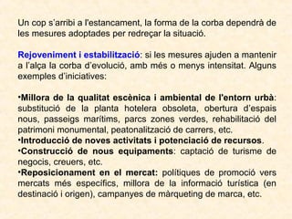Un cop s’arribi a l'estancament, la forma de la corba dependrà de
les mesures adoptades per redreçar la situació.
Rejoveniment i estabilització: si les mesures ajuden a mantenir
a l’alça la corba d’evolució, amb més o menys intensitat. Alguns
exemples d’iniciatives:
•Millora de la qualitat escènica i ambiental de l'entorn urbà:
substitució de la planta hotelera obsoleta, obertura d’espais
nous, passeigs marítims, parcs zones verdes, rehabilitació del
patrimoni monumental, peatonalització de carrers, etc.
•Introducció de noves activitats i potenciació de recursos.
•Construcció de nous equipaments: captació de turisme de
negocis, creuers, etc.
•Reposicionament en el mercat: polítiques de promoció vers
mercats més específics, millora de la informació turística (en
destinació i origen), campanyes de màrqueting de marca, etc.

 