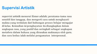 Supervisi Artistik
supervisi artistik menurut Eisner adalah; peratama-tama rasa
sensitif dan tanggap, dan mengerti cara untuk menghayati
makna yang terdalam dari hubungan proses belajar mengajar
di kelas. Kemudian isi penghayatan itu diungkapkan dalam
ungkapan rasa, yang positif dan seringkali sebagai ungkapan
metafora dalam bahasa yang dirasakan maknanya oleh guru.
dan cara kedua ialah melalui pengamatan interpesonal.
 