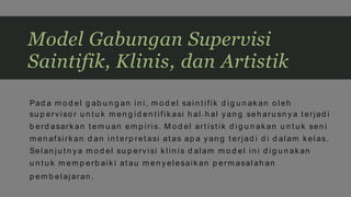 Pad a m o d el g ab u n g an in i, m o d el sain t ifik d ig u n ak an o l eh
su p erviso r u n t u k m en g id en t ifik asi h al - h al yan g seh aru sn ya t erjad i
b erd asark an t em u an em p iris. M o d el art ist ik d ig u n ak an u n t u k sen i
m en afsirk an d an in t erp ret asi at as ap a yan g t erjad i d i d al am k elas.
Sel an ju t n ya m o d el su p erv isi k l in is d alam m o d el in i d ig u n ak an
u n t u k m em p erb aik i at au m en yel esaik an p erm asal ah an
p em b el ajaran .
Model Gabungan Supervisi
Saintifik, Klinis, dan Artistik
 
