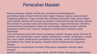 Pemecahan Masalah
Pokok pengawas adalah menilai dan membina penyelenggaraan
pendidikan pada sekolah tertentu baik negeri maupun swasta yang menjadi
tanggung jawabnya. Tugas menilai dan membina bukanlah tugas yang ringan,
yang sekedar datang berkunjung ke sekolah untuk berbincang-bincang sejenak
dan setelah itu pulang tanpa ada tidak lanjutnya. Tugas menilai dan membina
membutuhkan kemampuan dalam hal kecermatan melihat kondisi sekolah,
ketajaman analisis dan sintesis, ketepatan memberikan treatment yang
diperlukan
serta komunikasi yang baik antara pengawas sekolah dengan setiap individu di
sekolah. Arti pembinaan sendiri adalah memberikan arahan, bimbingan, contoh
dan saran dalam pelaksanaan pendidikan di sekolah, untuk itu diperlukan
keteladanan dari pihak pengawas sekolah dalam melaksanakan tugasnya.
Dengan
kemampuan-kemampuan tersebut diharapkan pengawas sekolah dapat
menjadi
partner kerja yang serasi dengan pihak sekolah dalam memajukan sekolahnya,
 