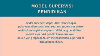 MODEL SUPERVISI
PENDIDIKAN
model supervisi dapat diartikansebagai
pola yang digunakan oleh seorang supervisor untuk
melakukan kegiatan supervisi di bidang pendidikan.
model supervisi pendidikan merupakan
acuan yang dipakai dalam melaksanakan supervisi di
lingkup pendidikan.
S U P ER V I S I P EN D I D I K A N
 