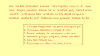 Jadi bila kita laksanakan supervisi maka kegiatan supervisi itu harus
diikuti dengan penelitian. Dalam hal ini penelitian yang disebut action
research. Berdasarkan hasil penelitian itu kita dapat menyusun
beberapa konsep ke arah perbaikan mutu pelajaran sebagai berikut :
1. Cara-cara menggunakan alat penilai kemampuan guru
2. Peningkatan pelaksanaan mengajar di kelas
3. Program perbaikan dan peningkatan profesi guru
4. Mencontoh guru-guru yang baik, berhasil dan efektif
5. Cara-cara mengajar guru
6. Penguasaan guru dalam tiap bidang individu
 