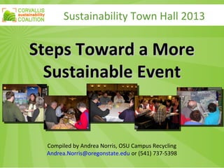 Sustainability Town Hall 2013
Steps Toward a MoreSteps Toward a More
Sustainable EventSustainable Event
Compiled by Andrea Norris, OSU Campus Recycling
Andrea.Norris@oregonstate.edu or (541) 737-5398
 